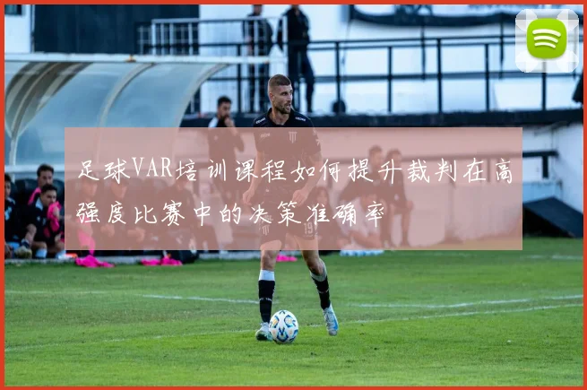 足球VAR培训课程如何提升裁判在高强度比赛中的决策准确率