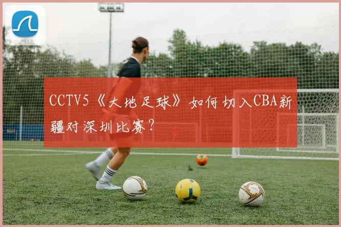 CCTV5《大地足球》如何切入CBA新疆对深圳比赛？