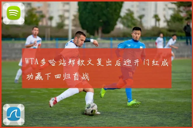 WTA多哈站郑钦文复出后迎开门红成功赢下回归首战