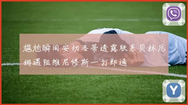 尴尬瞬间安切洛蒂透露联系贝林厄姆遇阻维尼修斯一打即通