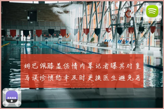姆巴佩膝盖伤情内幕记者曝其对皇马误诊愤怒幸及时更换医生避免恶化
