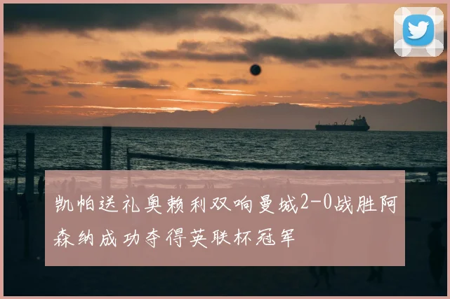 凯帕送礼奥赖利双响曼城2-0战胜阿森纳成功夺得英联杯冠军
