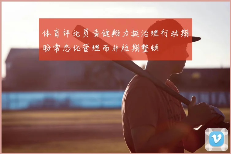 体育评论员黄健翔力挺治理行动期盼常态化管理而非短期整顿