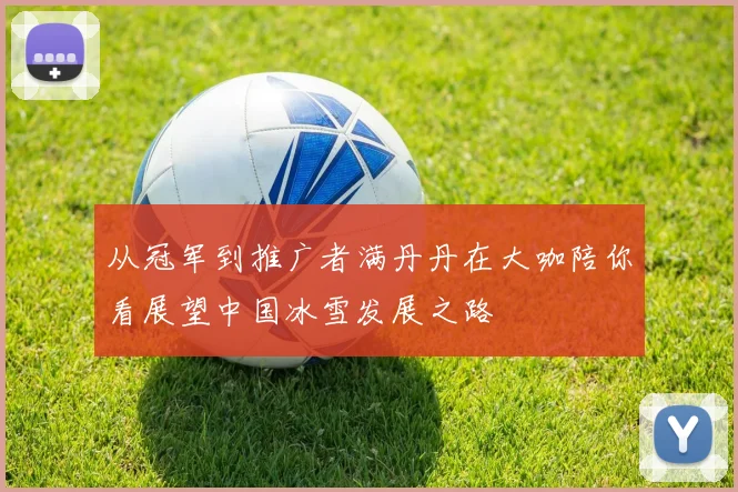 从冠军到推广者满丹丹在大咖陪你看展望中国冰雪发展之路