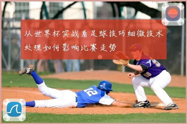 从世界杯实战看足球技巧细微技术处理如何影响比赛走势