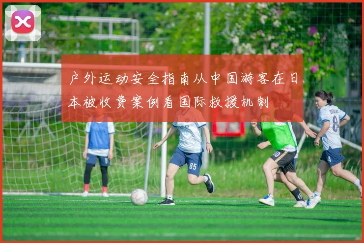 户外运动安全指南从中国游客在日本被收费案例看国际救援机制