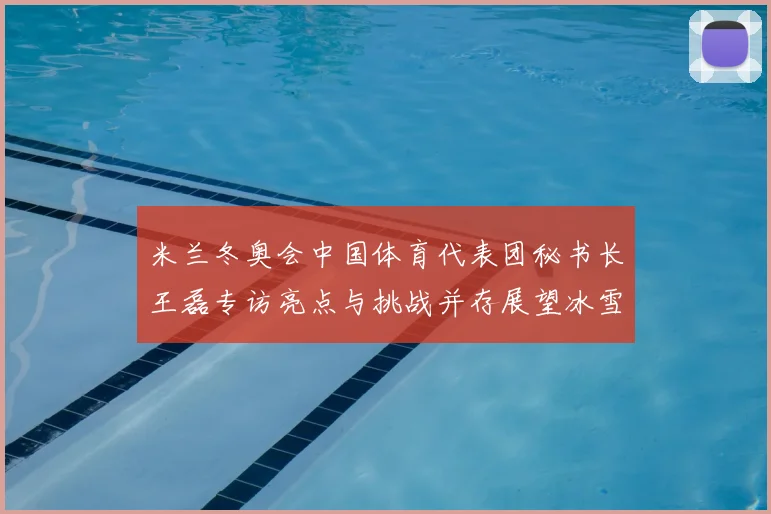 米兰冬奥会中国体育代表团秘书长王磊专访亮点与挑战并存展望冰雪新征程