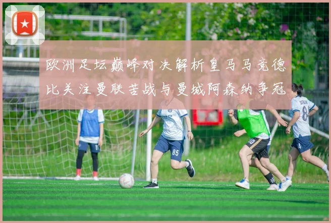 欧洲足坛巅峰对决解析皇马马竞德比关注曼联苦战与曼城阿森纳争冠军格局