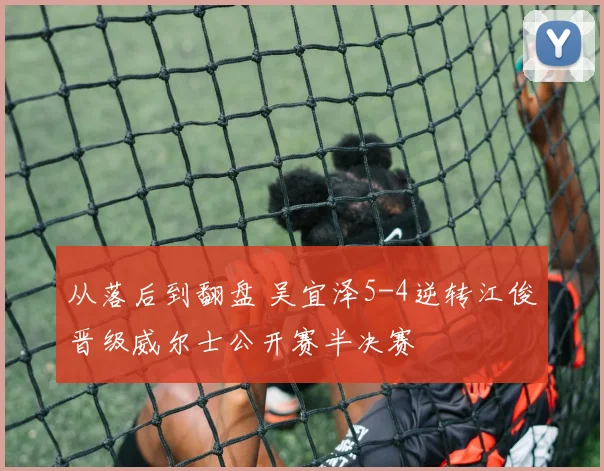 从落后到翻盘 吴宜泽5-4逆转江俊晋级威尔士公开赛半决赛