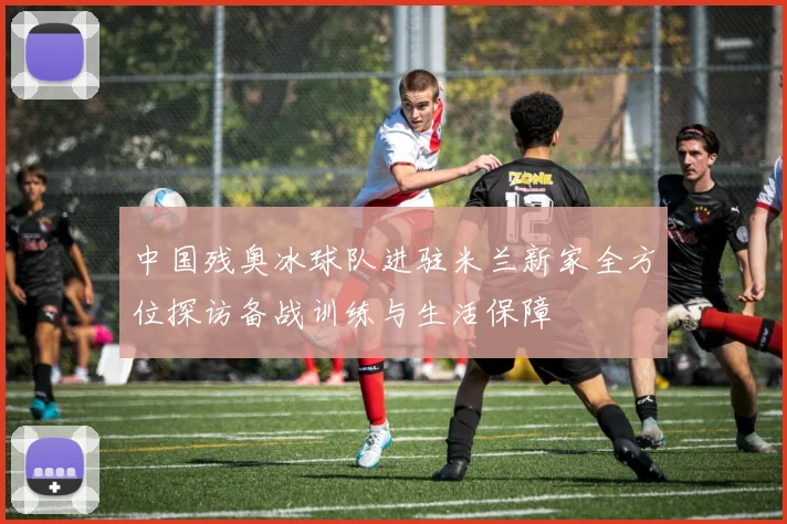 中国残奥冰球队进驻米兰新家全方位探访备战训练与生活保障