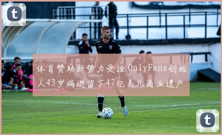 体育赞助新势力受挫 OnlyFans创始人43岁病逝留下47亿美元商业遗产