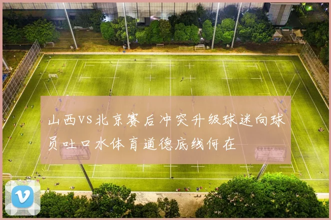 山西vs北京赛后冲突升级球迷向球员吐口水体育道德底线何在