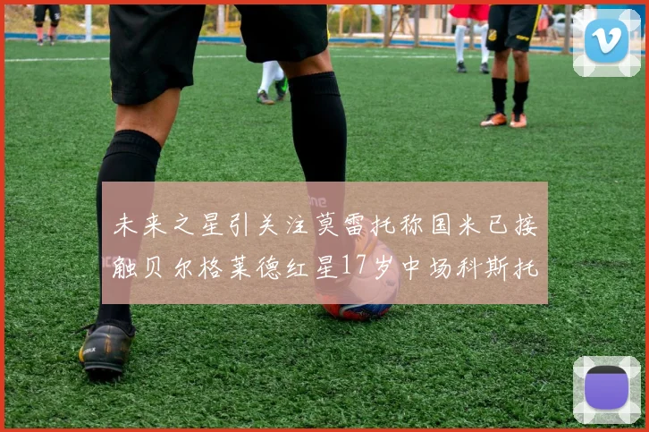 未来之星引关注莫雷托称国米已接触贝尔格莱德红星17岁中场科斯托夫