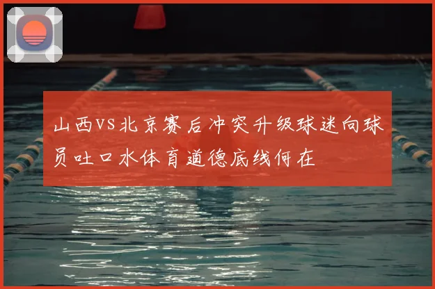 山西vs北京赛后冲突升级球迷向球员吐口水体育道德底线何在