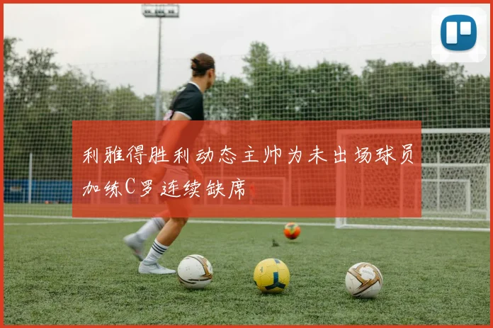 利雅得胜利动态主帅为未出场球员加练C罗连续缺席