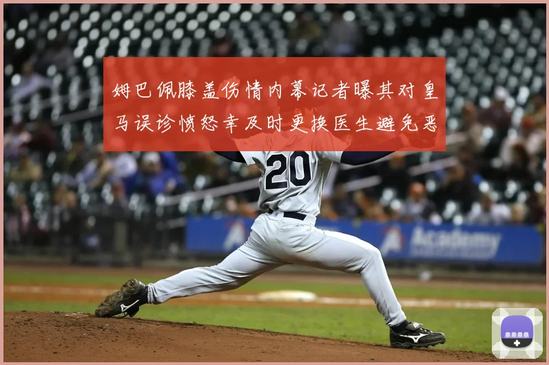姆巴佩膝盖伤情内幕记者曝其对皇马误诊愤怒幸及时更换医生避免恶化